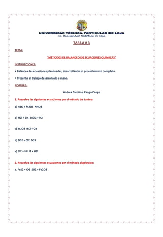 TAREA # 3
TEMA:

                         “MÉTODOS DE BALANCEO DE ECUACIONES QUÍMICAS”

INSTRUCCIONES:

• Balancee las ecuaciones planteadas, desarrollando el procedimiento completo.

• Presente el trabajo desarrollado a mano.

NOMBRE:

                                      Andrea Carolina Cango Cango

1. Resuelva las siguientes ecuaciones por el método de tanteo:

a) H2O + N2O5 NHO3


b) HCl + Zn ZnCl2 + H2


c) KClO3 KCl + O2


d) SO2 + O2 SO3


e) Cl2 + HI I2 + HCl


2. Resuelva las siguientes ecuaciones por el método algebraico:

a. FeS2 + O2 SO2 + Fe2O3
 