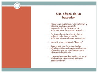 Uso básico de un
             buscador

   Ejecuta el explorador de Internet y
    escribe la dirección de la
    herramienta de búsqueda de
    información o buscador deseado.
•   En la casilla de texto escribe la
    palabra relacionada con la
    información que desees encontrar.
•   Haz clic en el botón de “Buscar”.
•   Aparecerá una lista con todos
    aquellos sitios web registrados en el
    buscador que se relacionen con el
    término introducido.
•   Luego selecciona haciendo clic en el
    hiperenlace asociado al web que
    desees visitar.
 