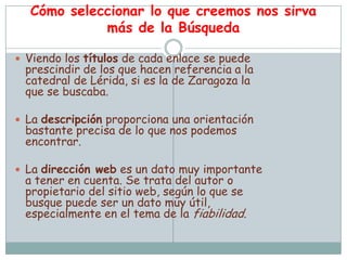 Cómo seleccionar lo que creemos nos sirva
            más de la Búsqueda

 Viendo los títulos de cada enlace se puede
 prescindir de los que hacen referencia a la
 catedral de Lérida, si es la de Zaragoza la
 que se buscaba.

 La descripción proporciona una orientación
 bastante precisa de lo que nos podemos
 encontrar.

 La dirección web es un dato muy importante
 a tener en cuenta. Se trata del autor o
 propietario del sitio web, según lo que se
 busque puede ser un dato muy útil,
 especialmente en el tema de la fiabilidad.
 