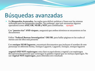 Búsquedas avanzadas
 En Búsquedas Avanzadas, las reglas para definir palabras y frases son las mismas
  utilizadas para las búsquedas simples. Sin embargo, aquí son necesarios algunos
  operadores como AND, OR, NEAR y NOT para combinarlas. ejemplo

  Con “puerto rico” AND vieques, asegurará que ambos términos se encuentren en los
  documentos

  Utilice "Federal Bureau Investigation" OR FBI, para hallar páginas en las cuales al
  menos uno de ellos está presente

  Con enrique NEAR laguerre, encontrará documentos que incluyan el nombre de este
  personaje en diferente forma, Enrique Laguerre, Laguerre, Enrique, enrique laguerre

   vegetal AND NOT espárragos: esta clave es equivalente a vegetal y no espárragos.
   Recuperará documentos que contengan la palabra vegetal que no incluya espárragos. No
   use vegetal NOT espárragos, pues obtendrá otro resultado
 