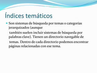 Índices temáticos
 Son sistemas de búsqueda por temas o categorías
 jerarquizados (aunque
  también suelen incluir sistemas de búsqueda por
 palabras clave). Tienen un directorio navegable de
  temas. Dentro de cada directorio podemos encontrar
 páginas relacionadas con ese tema.
 