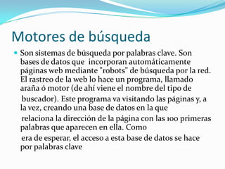 Motores de búsqueda
 Son sistemas de búsqueda por palabras clave. Son
 bases de datos que incorporan automáticamente
 páginas web mediante "robots" de búsqueda por la red.
 El rastreo de la web lo hace un programa, llamado
 araña ó motor (de ahí viene el nombre del tipo de
  buscador). Este programa va visitando las páginas y, a
 la vez, creando una base de datos en la que
  relaciona la dirección de la página con las 100 primeras
 palabras que aparecen en ella. Como
 era de esperar, el acceso a esta base de datos se hace
 por palabras clave
 