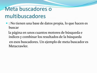 Meta buscadores o
multibuscadores
 : No tienen una base de datos propia, lo que hacen es
 buscar
 la página en unos cuantos motores de búsqueda e
 índices y combinar los resultados de la búsqueda
  en esos buscadores. Un ejemplo de meta buscador es
 Metacrawler.
 