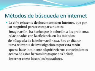 Métodos de búsqueda en internet
 La cifra existente de documentos en Internet, que por
 su magnitud parece escapar a nuestra
 imaginación, ha hecho que la solución a los problemas
 relacionados con la eficiencia en los métodos
 de búsqueda de la información sea, hoy en día, un
 tema relevante de investigación es por esta razón
 que se hace inminente adquirir ciertos conocimientos
 acerca de estas herramientas que nos brinda
 Internet como lo son los buscadores.
 