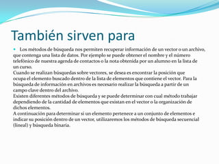 También sirven para
 Los métodos de búsqueda nos permiten recuperar información de un vector o un archivo,
que contenga una lista de datos. Por ejemplo se puede obtener el nombre y el número
telefónico de nuestra agenda de contactos o la nota obtenida por un alumno en la lista de
un curso.
Cuando se realizan búsquedas sobre vectores, se desea es encontrar la posición que
ocupa el elemento buscado dentro de la lista de elementos que contiene el vector. Para la
búsqueda de información en archivos es necesario realizar la búsqueda a partir de un
campo clave dentro del archivo.
Existen diferentes métodos de búsqueda y se puede determinar con cual método trabajar
dependiendo de la cantidad de elementos que existan en el vector o la organización de
dichos elementos.
A continuación para determinar si un elemento pertenece a un conjunto de elementos e
indicar su posición dentro de un vector, utilizaremos los métodos de búsqueda secuencial
(lineal) y búsqueda binaria.
 