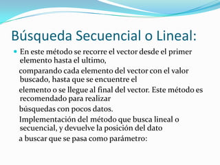 Búsqueda Secuencial o Lineal:
 En este método se recorre el vector desde el primer
 elemento hasta el ultimo,
 comparando cada elemento del vector con el valor
 buscado, hasta que se encuentre el
 elemento o se llegue al final del vector. Este método es
 recomendado para realizar
 búsquedas con pocos datos.
 Implementación del método que busca lineal o
 secuencial, y devuelve la posición del dato
 a buscar que se pasa como parámetro:
 