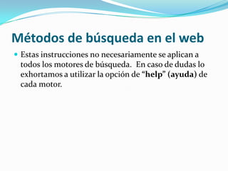 Métodos de búsqueda en el web
 Estas instrucciones no necesariamente se aplican a
 todos los motores de búsqueda. En caso de dudas lo
 exhortamos a utilizar la opción de “help” (ayuda) de
 cada motor.
 