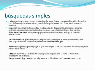 búsquedas simples
 La búsqueda se puede hacer a través de palabras o frases, o una combinación de ambas.
  Una de las mejores alternativas para vincular palabras en una frase, es el uso de las
  comillas.
 Es posible restringir la búsqueda a cierta parte del documento, utilizando algunas
  instrucciones escritas en minúscula y seguidas inmediatamente por dos puntos:
   host:semana.com: recuperará páginas cuya dirección Web incluya el término
  semana.com

   link:colciencias.gov: recuperará páginas que contengan al menos un vínculo con
   una, cuya dirección Web incluya el término colciencias.gov

    text:reciclaje: recuperará páginas que contengan la palabra reciclaje en cualquier parte
   visible de su texto”

   title:"el nuevo día interactivo": recuperará páginas con la frase El Nuevo Día
   Interactivo en su título.
   image:comet.jpg: recuperará páginas con el dibujo de una cometa en su texto
 
