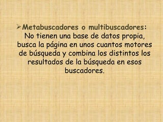  Metabuscadores o multibuscadores:
  No tienen una base de datos propia,
busca la página en unos cuantos motores
de búsqueda y combina los distintos los
   resultados de la búsqueda en esos
              buscadores.
 