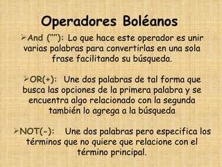 Operadores Boléanos
 And (“”): Lo que hace este operador es unir
 varias palabras para convertirlas en una sola
        frase facilitando su búsqueda.

  OR(+): Une dos palabras de tal forma que
  busca las opciones de la primera palabra y se
   encuentra algo relacionado con la segunda
        también lo agrega a la búsqueda

NOT(-): Une dos palabras pero especifica los
  términos que no quiere que relacione con el
              término principal.
 