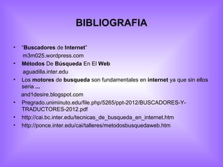 BIBLIOGRAFIA

•   “Buscadores de Internet”
     m3m025.wordpress.com
•   Métodos De Búsqueda En El Web
     aguadilla.inter.edu
•   Los motores de busqueda son fundamentales en internet ya que sin ellos
    seria ...
    and1desire.blogspot.com
•   Pregrado.uniminuto.edu/file.php/5265/ppt-2012/BUSCADORES-Y-
    TRADUCTORES-2012.pdf
•   http://cai.bc.inter.edu/tecnicas_de_busqueda_en_internet.htm
•   http://ponce.inter.edu/cai/talleres/metodosbusquedaweb.htm
 
