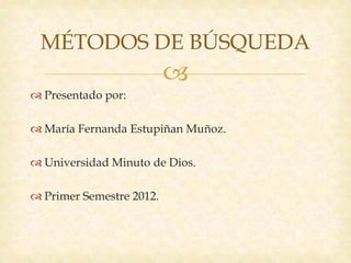 MÉTODOS DE BÚSQUEDA
                          
 Presentado por:

 María Fernanda Estupiñan Muñoz.

 Universidad Minuto de Dios.

 Primer Semestre 2012.
 