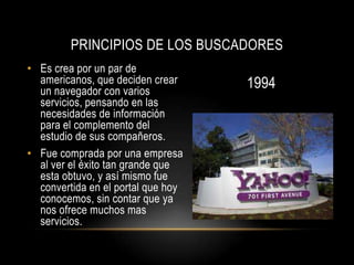 PRINCIPIOS DE LOS BUSCADORES
• Es crea por un par de
  americanos, que deciden crear     1994
  un navegador con varios
  servicios, pensando en las
  necesidades de información
  para el complemento del
  estudio de sus compañeros.
• Fue comprada por una empresa
  al ver el éxito tan grande que
  esta obtuvo, y así mismo fue
  convertida en el portal que hoy
  conocemos, sin contar que ya
  nos ofrece muchos mas
  servicios.
 