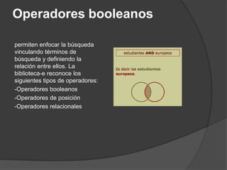 Operadores booleanos

permiten enfocar la búsqueda
vinculando términos de
búsqueda y definiendo la
relación entre ellos. La
biblioteca-e reconoce los
siguientes tipos de operadores:
-Operadores booleanos
-Operadores de posición
-Operadores relacionales
 