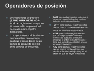 Operadores de posición

 Los operadores de posición              SAME para localizar registros en los que el
                                           campo del registro bibliográfico contiene
  (SAME, WITH, NEAR, ADJ)                  todos los términos especificados.
  localizan registros en los que los
                                           WITH para localizar registros en los
  términos están en proximidad             que un campo contiene una frase con
  dentro de mismo registro
                                           todos los términos especificados.
  bibliográfico.
                                          NEAR para localizar registros en los
  Los operadores posicionales se          que un campo contiene todos los
  pueden utilizar para conectar            términos de búsqueda juntos; sin
                                           embargo, el orden de los términos no
  palabras o frases dentro de un           tiene que coincidir con el orden en que
  campo de búsqueda pero no                se hayan introducido.
  entre campos de búsqueda.               ADJ para localizar registros en los
                                           que un campo contiene todos los
                                           términos de búsqueda juntos y en el
                                           orden en que se hayan introducido
 