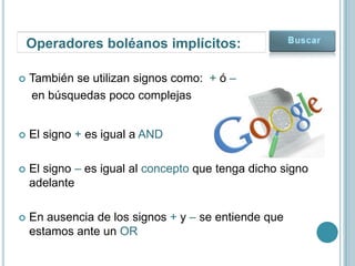 Operadores boléanos implícitos:

   También se utilizan signos como: + ó –
    en búsquedas poco complejas


   El signo + es igual a AND

   El signo – es igual al concepto que tenga dicho signo
    adelante

   En ausencia de los signos + y – se entiende que
    estamos ante un OR
 