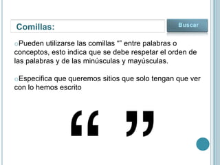 Comillas:
oPueden utilizarse las comillas “” entre palabras o
conceptos, esto indica que se debe respetar el orden de
las palabras y de las minúsculas y mayúsculas.

oEspecifica que queremos sitios que solo tengan que ver
con lo hemos escrito
 