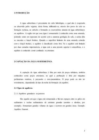 2
1 INTRODUÇÃO
A água subterrânea é proveniente do ciclo hidrológico, a qual não é evaporada
ou absorvida pelos vegetais, desta forma, infiltrando-se, através dos poros do solo ou
formação rochosa, no subsolo e formando os reservatórios naturais de água subterrâneos
ou aquíferos. A região em que essa água é armazenada é conhecida como zona saturada,
podendo variar em espessura de acordo com a natureza geológica do solo, e acima dela
se encontra o lençol freático. Quando a superfície limitante da zona saturada coincide
com o lençol freático, o aquífero é classificado como livre. Se o aquífero está limitado
por duas camadas impermeáveis, a água está a uma pressão superior à atmosférica, e o
aquífero é conhecido como confinado ou artesiano.
2 CAPTAÇÃO DA ÁGUA SUBTERRÂNEA
A captação da água subterrânea é feita por meio de poços tubulares, também
conhecidos como poços artesianos, no qual a perfuração é feita por máquinas
perfuratrizes rotativas, à percussão e roto-pneumáticas. O poço pode ou não ter
revestimento, dependendo do tipo de rocha de formação do aquífero.
2.1 Tipos de aquíferos
2.1.1 Aquíferos granulares ou porosos
São aqueles em que a água está armazenada e flui nos espaços entre os grãos em
sedimentos e rochas sedimentares de estrutura granular (arenitos e aluviões, por
exemplo). Armazenam grandes volumes de água e ocorrem em grandes áreas. Exemplo:
Aquífero Guarani.
 