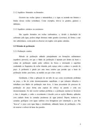 3
2.1.2 Aquíferos fraturados ou fissurados
Ocorrem nas rochas ígneas e metamórficas, e a água se acumula nas fraturas e
fendas dessas rochas (cristalinas). Como exemplos, têm-se os granitos, gnaisses e
diabásios.
2.1.3 Aquíferos cársticos ou cavernosos
São aqueles formados em rochas carbonáticas, e, devido à dissolução do
carbonato pela água, podem atingir aberturas muito grandes (cavernas), de forma a criar
rios subterrâneos, como pode-se observar em regiões com grutas calcárias.
2.2 Métodos de perfuração
2.2.1 Perfuração rotativa
Método de perfuração utilizado principalmente em formações sedimentares
(aquíferos porosos), em que o fluido de perfuração é injetado por dentro da haste e
coluna de perfuração saindo pelos orifícios da broca e retornando à superfície
conduzindo os fragmentos da rocha triturada, pelo espaço entre a coluna e a parede do
poço. A perfuratriz é girada por uma mesa rotativa que permite que a haste de
perfuração deslize para baixo, na medida em que o furo evolui.
Geralmente, é feita a aplicação de um tubo de aço como revestimento preliminar
no poço, a fim de evitar desmoronamentos superficiais, e que reduzem vibrações e
trabalham com fluidos de perfuração mais leves. A lama proveniente do processo de
perfuração do poço forma uma espécie de reboco na parede e evita seu
desmoronamento. Se não ocorrer nenhum problema e a perfuração mostrar-se favorável,
o furo é alargado, e então o revestimento é descido com as seções filtrantes, aplicadas
com cuidado frente às camadas produtoras de água potável. Depois, isolam-se as
camadas geológicas com águas salobras e/ou ferruginosas por cimentação e, por fim,
“lava-se” o poço com água limpa e desinfetante, utilizando hastes de perfuração, a fim
de remover o reboco de lama das paredes.
 