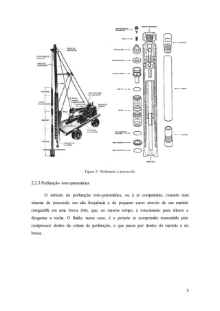 5
Figura 2 - Perfuratriz à percussão
2.2.3 Perfuração roto-pneumática
O método de perfuração roto-pneumática, ou à ar comprimido, consiste num
sistema de percussão em alta frequência e de pequeno curso através de um martelo
(megadrill) em uma broca (bit), que, ao mesmo tempo, é rotacionado para triturar e
desgastar a rocha. O fluido, nesse caso, é o próprio ar comprimido transmitido pelo
compressor dentro da coluna de perfuração, e que passa por dentro do martelo e da
broca.
 