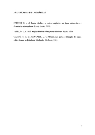 7
3 REFERÊNCIAS BIBLIOGRÁFICAS
CAPUCCI, E. et al. Poços tubulares e outras captações de água subterrânea –
Orientação aos usuários. Rio de Janeiro, 2001.
FILHO, W. D. C. et al. Noções básicas sobre poços tubulares. Recife, 1998.
GIAMPÁ, C. E. Q., GONÇALES, V. G. Orientações para a utilização de águas
subterrâneas no Estado de São Paulo. São Paulo, 2005.
 