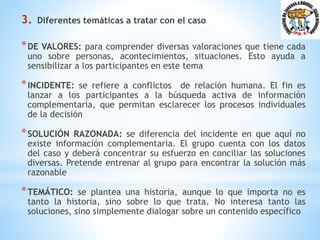 3. Diferentes temáticas a tratar con el caso
*DE VALORES: para comprender diversas valoraciones que tiene cada
uno sobre personas, acontecimientos, situaciones. Esto ayuda a
sensibilizar a los participantes en este tema
*INCIDENTE: se refiere a conflictos de relación humana. El fin es
lanzar a los participantes a la búsqueda activa de información
complementaria, que permitan esclarecer los procesos individuales
de la decisión
*SOLUCIÓN RAZONADA: se diferencia del incidente en que aquí no
existe información complementaria. El grupo cuenta con los datos
del caso y deberá concentrar su esfuerzo en conciliar las soluciones
diversas. Pretende entrenar al grupo para encontrar la solución más
razonable
*TEMÁTICO: se plantea una historia, aunque lo que importa no es
tanto la historia, sino sobre lo que trata. No interesa tanto las
soluciones, sino simplemente dialogar sobre un contenido específico
 