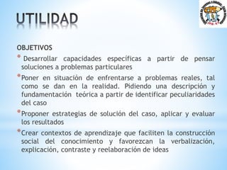 OBJETIVOS
* Desarrollar capacidades específicas a partir de pensar
soluciones a problemas particulares
*Poner en situación de enfrentarse a problemas reales, tal
como se dan en la realidad. Pidiendo una descripción y
fundamentación teórica a partir de identificar peculiaridades
del caso
*Proponer estrategias de solución del caso, aplicar y evaluar
los resultados
*Crear contextos de aprendizaje que faciliten la construcción
social del conocimiento y favorezcan la verbalización,
explicación, contraste y reelaboración de ideas
 