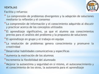 VENTAJAS
Facilita y refuerza:
* La comprensión de problemas divergentes y la adopción de soluciones
mediante la reflexión y el consenso
*La comprensión de información y el conocimiento adquirido al discutir
y practicar acerca de los conceptos utilizados
*El aprendizaje significativo, ya que el alumno usa conocimientos
previos para el análisis del problema y la propuesta de soluciones
*El aprendizaje en grupo y el trabajo en equipo
*La resolución de problemas genera conocimiento y promueve la
creatividad
*Desarrollar habilidades comunicativas y específicas
*Aumenta la motivación de los alumnos
*Incrementa la flexibilidad del alumnado
*Mejorar la autoestima y seguridad en sí mismo, el autoconocimiento y
el conocimiento de los otros, la autonomía para el aprendizaje
 