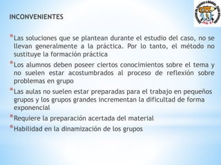 INCONVENIENTES
*Las soluciones que se plantean durante el estudio del caso, no se
llevan generalmente a la práctica. Por lo tanto, el método no
sustituye la formación práctica
*Los alumnos deben poseer ciertos conocimientos sobre el tema y
no suelen estar acostumbrados al proceso de reflexión sobre
problemas en grupo
*Las aulas no suelen estar preparadas para el trabajo en pequeños
grupos y los grupos grandes incrementan la dificultad de forma
exponencial
*Requiere la preparación acertada del material
*Habilidad en la dinamización de los grupos
 