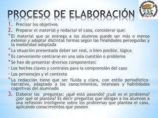 1. Precisar los objetivos
2. Preparar el material y redactar el caso, considerar que:
*El material que se entrega a los alumnos puede ser más o menos
extenso y adoptar distintas formas según las finalidades perseguidas y
la modalidad adoptada
*La situación presentada deber ser real, o bien posible, lógica
*Es conveniente centrarse en una sola cuestión o problema
*Se han de presentar diversos componentes:
- Los hechos claves y centrales para la comprensión del caso
- Los personajes y el contexto
*La redacción tiene que ser fluida y clara, con estilo periodístico-
narrativo, adaptado a los conocimientos, intereses y habilidades
cognitivas del alumnado
3. Elaborar las preguntas: ¿qué está pasando? ¿cuál es el problema?
¿por qué se plantea? Es decir preguntas que obligan a los alumnos a
una reflexión inteligente sobre los problemas que plantea el caso,
aplicando conocimientos que poseen
 
