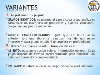 1. Al gestionar los grupos:
*GRUPOS IDÉNTICOS: se plantea el caso y cada grupo analiza el
caso, hace un inventario de problemas y plantea soluciones.
Luego hay una puesta en común
*GRUPOS COMPLEMENTARIOS: igual que en la situación
anterior, sólo que ahora se reagrupan los alumnos según
intereses y cada grupo estudiará un aspecto en profundidad
2. Diferentes niveles de estructuración del caso:
*ABIERTO: el alumno recibe solo la información general. Cada
grupo dispone de tiempo predeterminado para elaborar una
lista de información complementaria
*PAUTADO: la información se va proporcionando gradualmente
 