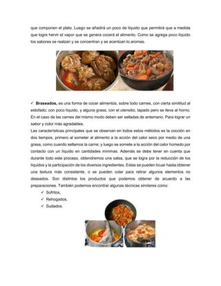 que componen el plato. Luego se añadirá un poco de líquido que permitirá que a medida
que logre hervir el vapor que se genera cocerá el alimento. Como se agrega poco líquido
los sabores se realzan y se concentran y se acentúan lo aromas.
 Braseados, es una forma de cocer alimentos, sobre todo carnes, con cierta similitud al
estofado; con poco líquido, y alguna grasa, con el utensilio, tapado pero se lleva al horno.
En el caso de las carnes del mismo modo deben ser selladas de antemano. Para lograr un
sabor y color más agradables.
Las características principales que se observan en todos estos métodos es la cocción en
dos tiempos, primero al someter al alimento a la acción del calor seco por medio de una
grasa, como cuando sellamos la carne; y luego se somete a la acción del calor húmedo por
contacto con un líquido en cantidades mínimas. Además se debe tener en cuenta que
durante todo este proceso, obtendremos una salsa, que se logra por la reducción de los
líquidos y la participación de los diversos ingredientes. Estas se pueden licuar hasta obtener
una textura más consistente, o se pueden colar para retirar algunos elementos no
deseados. Son distintos los productos que podemos obtener de acuerdo a las
preparaciones. También podemos encontrar algunas técnicas similares como:
 Sofritos,
 Rehogados,
 Sudados.
 