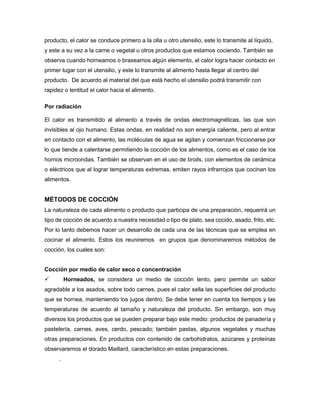 producto, el calor se conduce primero a la olla u otro utensilio, este lo transmite al líquido,
y este a su vez a la carne o vegetal u otros productos que estamos cociendo. También se
observa cuando horneamos o braseamos algún elemento, el calor logra hacer contacto en
primer lugar con el utensilio, y este lo transmite al alimento hasta llegar al centro del
producto. De acuerdo al material del que está hecho el utensilio podrá transmitir con
rapidez o lentitud el calor hacia el alimento.
Por radiación
El calor es transmitido al alimento a través de ondas electromagnéticas, las que son
invisibles al ojo humano. Estas ondas, en realidad no son energía caliente, pero al entrar
en contacto con el alimento, las moléculas de agua se agitan y comienzan friccionarse por
lo que tiende a calentarse permitiendo la cocción de los alimentos, como es el caso de los
hornos microondas. También se observan en el uso de broils, con elementos de cerámica
o eléctricos que al lograr temperaturas extremas, emiten rayos infrarrojos que cocinan los
alimentos.
MÉTODOS DE COCCIÓN
La naturaleza de cada alimento o producto que participa de una preparación, requerirá un
tipo de cocción de acuerdo a nuestra necesidad o tipo de plato, sea cocido, asado, frito, etc.
Por lo tanto debemos hacer un desarrollo de cada una de las técnicas que se emplea en
cocinar el alimento. Estos los reuniremos en grupos que denominaremos métodos de
cocción, los cuales son:
Cocción por medio de calor seco o concentración
 Horneados, se considera un medio de cocción lento, pero permite un sabor
agradable a los asados, sobre todo carnes, pues el calor sella las superficies del producto
que se hornea, manteniendo los jugos dentro. Se debe tener en cuenta los tiempos y las
temperaturas de acuerdo al tamaño y naturaleza del producto. Sin embargo, son muy
diversos los productos que se pueden preparar bajo este medio: productos de panadería y
pastelería, carnes, aves, cerdo, pescado; también pastas, algunos vegetales y muchas
otras preparaciones. En productos con contenido de carbohidratos, azúcares y proteínas
observaremos el dorado Maillard, característico en estas preparaciones.
.
 