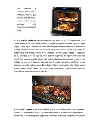  A la parrilla o plancha, la transmisión de calor se da por acción de elementos como
carbón, leña, gas. La cocción del alimento se da por la evaporación de los líquidos o jugos
propios. Estos jugos comienzan a tomar altas temperaturas haciendo que el alimento se
cocine y a medida que se encuentra expuesto a la fuente de calor, se van evaporando. Se
elaboran bajo este medio, carnes, aves, brochetas, chuletas, algunos tipos de vegetales,
etc. En diversos casos se esparce aceite sobre la superficie de algunos alimentos para
permitir que obtenga un color dorado o se cocine más rápido, sin embargo su uso es muy
limitado ya que en el caso de proteínas, con la grasa natural que contienen resulta
suficiente, sin untar nada de grasa. El modo correcto de manipular es solo voltear cuando
el producto está a medio cocer, para que no se seque demasiado, o en algunos casos girar
de modo que no se queme o quede crudo
 Gratinado o glaseado, en este método lo que se busca es lograr una capa dorada en
la corteza o cubierta del producto mediante la exposición a temperaturas muy elevadas,
proveniente de la parte superior, se pueden obtener en un horno o una gratinadora, horno
Los utensilios a
emplear son fuentes,
charolas, moldes, que
pueden ser de acero,
aluminio, siliconas, que
permitan una
transmisión efectiva del
calor
 
