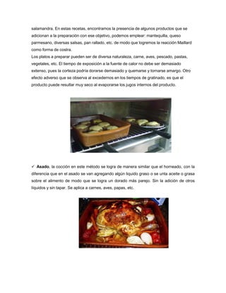 salamandra. En estas recetas, encontramos la presencia de algunos productos que se
adicionan a la preparación con ese objetivo, podemos emplear: mantequilla, queso
parmesano, diversas salsas, pan rallado, etc. de modo que logremos la reacción Maillard
como forma de costra.
Los platos a preparar pueden ser de diversa naturaleza, carne, aves, pescado, pastas,
vegetales, etc. El tiempo de exposición a la fuente de calor no debe ser demasiado
extenso, pues la corteza podría dorarse demasiado y quemarse y tornarse amargo. Otro
efecto adverso que se observa al excedernos en los tiempos de gratinado, es que el
producto puede resultar muy seco al evaporarse los jugos internos del producto.
 Asado, la cocción en este método se logra de manera similar que el horneado, con la
diferencia que en el asado se van agregando algún liquido graso o se unta aceite o grasa
sobre el alimento de modo que se logra un dorado más parejo. Sin la adición de otros
líquidos y sin tapar. Se aplica a carnes, aves, papas, etc.
 