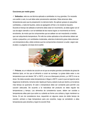 Cocciones por medio graso
 Salteados, este es una técnica aplicada a cantidades no muy grandes. S e necesita
una sartén o wok, la cual debe estar previamente calentada. Debe alcanzar altas
temperaturas para que la preparación no demore tanto. Se aplican grasas en pequeñas
cantidades, y nada de líquidos, estos se agregarán al final, si la receta la requiere.
Durante el tiempo de salteado el alimento debe estar en movimiento, se debe agitar con el
uso de algún utensilio o con la habilidad de las manos lograr un movimiento en forma
envolvente, de modo que los componentes que se saltean se van mezclando a medida
que van adquiriendo temperatura. Por ello los cortes aplicados a los alimentos deben ser
cortos o pequeños y en cantidades moderadas, además el elemento graso debe alcanzar
una temperatura alta y debe evitarse que los componentes empiecen a sudar, según sea
el plato o a pegarse a la base de la sartén.
 Frituras, es un método de cocción en el que se emplea grandes cantidades de grasa de
distintos tipos, en los que el alimento a cocer se sumerge. La grasa debe estar a una
temperatura que van desde 130° a 160°C, si se va a blanquear primero, y a 180°C si se va
dorar. No debe exceder estas temperaturas ni llegar a 200°C, pues lo que se lograría sería
degenerar el alimento, tomaría color rápido por fuera y estará crudo por dentro y si le damos
más tiempo se quemaría. El calor o temperatura debe ser constante para permitir una
cocción adecuada. De acuerdo a la naturaleza del producto se debe regular las
temperaturas y tiempo. Los alimentos de consistencia suave, deben ser cocidas a
temperaturas altas para que sobre su cubierta se forme una corteza y logre mantener su
forma. Si son de consistencia dura, requerirán en algunos casos de doble tiempo de
cocción, primero a baja temperatura para pre cocerlos, luego se someterán a altas
temperaturas para dorarlos y lograr la cocción final.
 