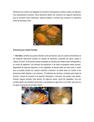 Alimentos con cortes muy delgados se cocerán a temperaturas medias o altas y se lograran
una característica crocante. Otros alimentos deben ser cubiertos con algunos elementos
que se conocen como coberturas: algunos batidos o harinas que recubran su superficie
antes de llevarlos a freír.
Cocciones por medio húmedo
 Hervidos, también se puede entender como sancochar, aquí la cocción del alimento se
da mediante elementos líquidos en estado de ebullición, pudiendo ser agua, salsas o
caldos, es decir, el alimentos queda sumergido en líquidos que deben estar burbujeando y
en modo de agitación. Los tiempos de exposición o de estar sumergidos hasta cocerse,
dependerá de algunos aspectos: si son vegetales, el tiempo debe ser más corto y evitar
que se puedan perder los valores nutritivos y sabores; se debe tener en cuenta si los
productos están pelados o con cáscara. Si hablamos de cárnicos, el tiempo para lograr la
cocción, variará de acuerdo a la especie. Pescados y mariscos. Se cuecen más rápido.
Carnes magras tomarán más tiempo. En algunos casos, como los vegetales, una vez
cocidos deben ser retirados del líquido y sumergidos en agua fría o con hielo, para que no
se sigan cocinando con el calor interno.
 