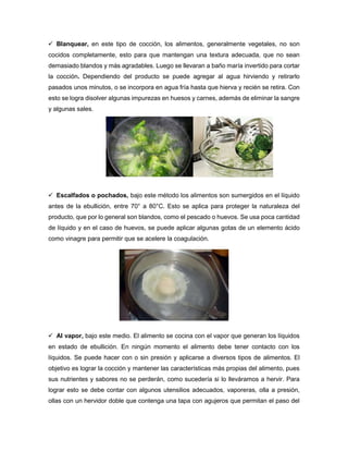  Blanquear, en este tipo de cocción, los alimentos, generalmente vegetales, no son
cocidos completamente, esto para que mantengan una textura adecuada, que no sean
demasiado blandos y más agradables. Luego se llevaran a baño maría invertido para cortar
la cocción. Dependiendo del producto se puede agregar al agua hirviendo y retirarlo
pasados unos minutos, o se incorpora en agua fría hasta que hierva y recién se retira. Con
esto se logra disolver algunas impurezas en huesos y carnes, además de eliminar la sangre
y algunas sales.
 Escalfados o pochados, bajo este método los alimentos son sumergidos en el líquido
antes de la ebullición, entre 70° a 80°C. Esto se aplica para proteger la naturaleza del
producto, que por lo general son blandos, como el pescado o huevos. Se usa poca cantidad
de líquido y en el caso de huevos, se puede aplicar algunas gotas de un elemento ácido
como vinagre para permitir que se acelere la coagulación.
 Al vapor, bajo este medio. El alimento se cocina con el vapor que generan los líquidos
en estado de ebullición. En ningún momento el alimento debe tener contacto con los
líquidos. Se puede hacer con o sin presión y aplicarse a diversos tipos de alimentos. El
objetivo es lograr la cocción y mantener las características más propias del alimento, pues
sus nutrientes y sabores no se perderán, como sucedería si lo lleváramos a hervir. Para
lograr esto se debe contar con algunos utensilios adecuados, vaporeras, olla a presión,
ollas con un hervidor doble que contenga una tapa con agujeros que permitan el paso del
 