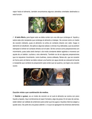 vapor hacia el alimento, también encontramos algunos utensilios orientales destinados a
esta función.
 A baño María, para lograr esto se debe contar con una olla que contenga el líquido y
sobre esta otro recipiente que contenga el alimento a trabajar. Se conoce como un medio
de cocción indirecto, pues el alimento no entra en contacto directo con calor, fuego ni
elemento en ebullición. Se aplica a algunas salsas o cremas muy delicadas, que se podrían
estropear si entran en contacto directo con el calor. Se les conoce como preparaciones con
movimiento, pues cada cierto tiempo o de modo constante deben agitarse o moverse con
ayuda de un batidor, cuchara u otro elemento. También se da en algunas preparaciones
que no requieren movimiento, como budines, crema volteada, flanes etc. que se cocerán
en horno pero al interior se debe colocar una fuente con agua donde se colocará la fuente
o recipiente que contiene la preparación para evitar que se queme y se logre una cocción
suave.
Cocción mixta o por combinación de medios.
 Estofar o guisar, es un modo de cocción en el cual el alimento se cocina con poco
líquido y tapado. Aquí combinamos el vapor húmedo y algo de grasa. En el caso de carnes,
están deben ser sellada de antemano para evitar que los jugos o líquidos internos salgan y
quede seco. Se parte de una grasa caliente a la que se agregaran los diversos elementos
 