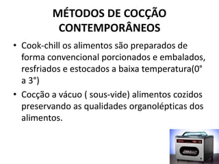 MÉTODOS DE COCÇÃO
CONTEMPORÂNEOS
• Cook-chill os alimentos são preparados de
forma convencional porcionados e embalados,
resfriados e estocados a baixa temperatura(0°
a 3°)
• Cocção a vácuo ( sous-vide) alimentos cozidos
preservando as qualidades organolépticas dos
alimentos.
 
