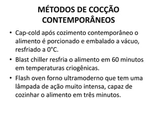 MÉTODOS DE COCÇÃO
CONTEMPORÂNEOS
• Cap-cold após cozimento contemporâneo o
alimento é porcionado e embalado a vácuo,
resfriado a 0°C.
• Blast chiller resfria o alimento em 60 minutos
em temperaturas criogênicas.
• Flash oven forno ultramoderno que tem uma
lâmpada de ação muito intensa, capaz de
cozinhar o alimento em três minutos.
 