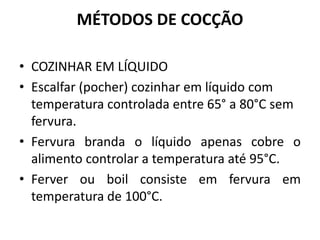 MÉTODOS DE COCÇÃO
• COZINHAR EM LÍQUIDO
• Escalfar (pocher) cozinhar em líquido com
temperatura controlada entre 65° a 80°C sem
fervura.
• Fervura branda o líquido apenas cobre o
alimento controlar a temperatura até 95°C.
• Ferver ou boil consiste em fervura em
temperatura de 100°C.
 