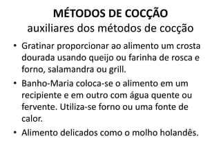 MÉTODOS DE COCÇÃO
auxiliares dos métodos de cocção
• Gratinar proporcionar ao alimento um crosta
dourada usando queijo ou farinha de rosca e
forno, salamandra ou grill.
• Banho-Maria coloca-se o alimento em um
recipiente e em outro com água quente ou
fervente. Utiliza-se forno ou uma fonte de
calor.
• Alimento delicados como o molho holandês.
 