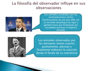 La filosofía del observador influye en sus
              observaciones
                    Los animales estudiados por los
                         norteamericanos corren
                 frenéticamente de acá para allá con
                  un increíble despliegue de vigor y
                   agilidad hasta que finalmente por
                    casualidad alcanzan el objetivo
                                deseado



               Los animales observados por
                los alemanes toman asiento
                  quietamente, piensan y
             finalmente elaboran la solución
             desde el fondo de su conciencia
 