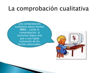 La comprobación cualitativa

    Una comprobación
  cualitativa aduce hechos
      PERO… confía la
     comprobación al
   raciocinio lógico más
      que a una rígida
     evaluación de los
    hechos observados.
 