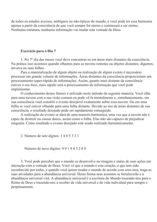 de todos os estados avessos, ambíguos ou não-típicos do mundo, e você pode ter essa harmonia
apenas a partir da consciência de que você sempre foi eterno e continuará a ser eterno.
Nenhuma estrutura, nenhuma informação vai mudar esta vontade de Deus.
Exercício para o Dia 7
1. No 7º dia dos meses você deve concentrar-se em áreas mais distantes da consciência.
Na prática isso acontece quando olhamos para as nuvens remotas ou objetos distantes, digamos,
árvores ou suas folhas.
Para a materialização de algum objeto ou realização de algum evento é necessário
processar um grande volume de informações. Áreas distantes da consciência proporcionam um
processamento super-rápido de informações. Assim, quanto mais distante da consciência
estiver o seu foco, mais rápido será o processamento de informação que você pode
implementar.
O conhecimento destes fatores é utilizado neste método da seguinte maneira: Você olha
para uma nuvem com a sua visão comum ou pode vê-la mentalmente e, simultaneamente, em
sua consciência você constrói o evento desejável exatamente sobre essa nuvem. Ou em uma
folha se você estiver olhando para uma folha distante. Devido ao uso de áreas distantes de sua
consciência, o resultado desejado pode ser rapidamente conseguido.
A realização do evento se dará de uma maneira harmonica, uma vez que a nuvem não é
capaz de destruir ou causar danos, assim como a folha. Elas não são capazes de prejudicar
ninguém. Como resultado o evento desejado está sendo realizado harmônicamente.
2. Número de sete dígitos: 1 4 8 5 3 2 1
Número de nove dígitos: 9 9 1 8 4 3 2 8 8
3. Você pode perceber que o mundo se desenvolve na imagem e status de suas ações em
interação com a vontade de Deus. Você vê que o mundo é esta criação, o que tem sido
reconhecido por todos, e quando você quiser mudar o mundo de acordo com seus atos, traga as
suas atividades para a abundância universal. Desta forma seus assuntos se fortalecerão e a
abundância universal virá. A abundância universal é a escritura do Mundo trazendo-nos para o
Reino de Deus e trazendo-nos a receber da vida universal e da vida individual para sempre e
perpetuamente.
 