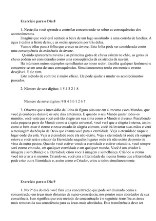 Exercício para o Dia 8
1. Neste dia você aprende a controlar concentrando-se sobre as consequências dos
acontecimentos.
Imagine que você está sentado à beira de um lago assistindo a uma corrida de lanchas. A
água é calma à frente delas, e as ondas aparecem por trás delas.
Vamos olhar para a folha que cresce na árvore. Esta folha pode ser considerada como
uma consequência da existência da árvore.
Quando aparecerem nuvens e as primeiras gotas de chuva caírem no chão, as gotas da
chuva podem ser consideradas como uma conseqüência da existência da nuvem.
Há inúmeros outros exemplos semelhantes ao nosso redor. Escolha qualquer fenômeno e
concentre-se em uma de suas consequências. Simultaneamente tenha em mente o evento
desejável. E ele vem.
Este método de controle é muito eficaz. Ele pode ajudar a mudar os acontecimentos
passados.
2. Número de sete dígitos: 1 5 4 3 2 1 8
Número de nove dígitos: 9 8 4 3 0 1 2 6 7
3. Observe que a imensidão da linha da figura oito une em si mesmo esses Mundos, que
você já conheceu durante os sete dias anteriores. E quando o seu Mundo juntar todos os
mundos, você verá que você está tão alegre em sua alma como o Mundo é diverso. Percebendo
cada pequena parte do Mundo como a alegria universal, você verá que a alegria é eterna, assim
como o bem-estar é eterno e nesse estado de alegria comum, você irá levantar suas mãos e verá
a mensagem da bênção de Deus que chama você para a eternidade. Veja a eternidade naquele
lugar onde ela está. Veja a eternidade onde ela não existe. Veja a eternidade lá onde ela sempre
esteve e você será o criador da Eternidade naqueles lugares onde ela não existe do ponto de
vista da outra pessoa. Quando você estiver vendo a eternidade e estiver criando-a, você sempre
será eterno em tudo, em qualquer eternidade e em qualquer mundo. Você é um criador à
imagem e semelhança e a Eternidade criou você à imagem e semelhança. Criando o eterno
você irá criar a si mesmo. Criando-se, você cria a Eternidade da mesma forma que a Eternidade
pode criar outra Eternidade e, assim como o Criador, criou a todos simultaneamente.
Exercício para o Dia 9
1. No 9º dia do mês você fará uma concentração que pode ser chamada como a
concentração em áreas mais distantes da super-consciência, nos pontos mais abordados de sua
consciência. Isso significa que este método de concentração é o seguinte: transfira as áreas
mais remotas da sua consciência para as áreas mais abordadas. Esta transferência deve ser
 