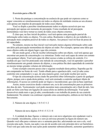 Exercício para o Dia 10
1. Nesta dia pratique a concentração na essência do que pode ser expresso como se
segue: concentre-se simultaneamente em todos os objetos de realidade externa ao seu alcance
com apenas um impulso de percepção de todos esses objetos.
Você se dispôs a perceber simultaneamente todos os objetos acessíveis por sua
percepção por apenas um momento de percepção. Como resultado de tal percepção
momentânea você deve tornar-se ciente de todos esses objetos externos.
É claro que, na fase inicial da prática, você terá apenas uma percepção parcial da
informação sobre todos os objetos. Vá com calma. Realmente o objetivo de seu trabalho é a
percepção mais completa possível de todos os objetos. Aos poucos você irá ficar de posse de
tal capacidade.
No entanto, mesmo na fase inicial você terá pelo menos alguma informação sobre cada
um deles pela percepção momentânea de objetos ao redor. Por exemplo, apenas uma idéia que
esses objetos estão em algum lugar e que eles existem.
De um modo geral, a fim de receber informações sobre um objeto, você terá apenas que
encontrar um ponto de concentração e se sintonizar. Então você será capaz de entrar em contato
com qualquer objeto. Você será capaz de obter acesso a todas as esferas de controle. E à
medida em que você for praticando este método de concentração, você irá aprender a perceber
simultaneamente um grande número de objetos, e essa prática lhe dará capacidade de controlar
ao mesmo tempo grandes volumes de informação.
Como exemplo concreto posso citar o seguinte resultado desta prática. Suponha que há
um computador na frente de você. Tendo olhado para a aparência dele, você já sabe como
controlar este computador e o que, de uma maneira geral, você pode receber por usá-lo.
O tipo de concentração acima citado lhe permitirá obter informações a partir de qualquer
objeto, porque com a ajuda desta prática, você será ensinado a controlar qualquer objeto de
informações. O acesso ao controle pode ser lógico e incondicional, que está na base espiritual.
Assim, nestes exercícios desde o número um, eu te dei concentrações para os primeiros
dez dias do mês. Teoricamente você pode encontrar mais concentrações até o final do mês. Isto
pode ser feito com base em ligações de causa-efeito no âmbito da informação. Você pode
desenvolver ainda mais o que já sabe, considerando o seu trabalho do ponto de seu controle
fundamental. No entanto vou continuar expondo estas concentrações, embora eu irei fazê-las
brevemente.
2. Número de sete dígitos: 1 8 5 4 3 1 2
Número de nove dígitos: 8 9 4 1 5 3 2 1 0
3. A unidade de duas figuras: o número um e um novo algarismo zero ajudaram você a
ver o mundo inicialmente, como se o zero já estivesse presente na figura do número um.
Quando você olha para o número um e o aumenta para dez, adicionando um zero a ele, você
executa uma ação. Assim, sua ação e seu ato de acordo com este princípio deve ser harmônico.
Você verá que cada uma de suas ações pode aumentar substancialmente, aumentar quantitativa
 