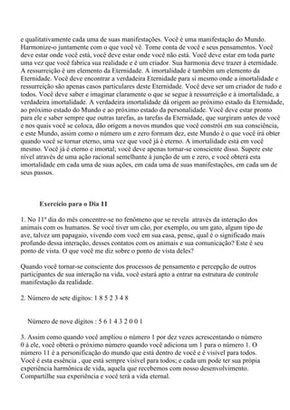 e qualitativamente cada uma de suas manifestações. Você é uma manifestação do Mundo.
Harmonize-o juntamente com o que você vê. Tome conta de você e seus pensamentos. Você
deve estar onde você está, você deve estar onde você não está. Você deve estar em toda parte
uma vez que você fabrica sua realidade e é um criador. Sua harmonia deve trazer à eternidade.
A ressurreição é um elemento da Eternidade. A imortalidade é também um elemento da
Eternidade. Você deve encontrar a verdadeira Eternidade para si mesmo onde a imortalidade e
ressurreição são apenas casos particulares deste Eternidade. Você deve ser um criador de tudo e
todos. Você deve saber e imaginar claramente o que se segue à ressurreição e à imortalidade, a
verdadeira imortalidade. A verdadeira imortalidade dá origem ao próximo estado da Eternidade,
ao próximo estado do Mundo e ao próximo estado da personalidade. Você deve estar pronto
para ele e saber sempre que outras tarefas, as tarefas da Eternidade, que surgiram antes de você
e nos quais você se coloca, dão origem a novos mundos que você constrói em sua consciência,
e este Mundo, assim como o número um e zero formam dez, este Mundo é o que você irá obter
quando você se tornar eterno, uma vez que você já é eterno. A imortalidade está em você
mesmo. Você já é eterno e imortal; você deve apenas tornar-se consciente disso. Supere este
nível através de uma ação racional semelhante à junção de um e zero, e você obterá esta
imortalidade em cada uma de suas ações, em cada uma de suas manifestações, em cada um de
seus passos.
Exercício para o Dia 11
1. No 11º dia do mês concentre-se no fenômeno que se revela através da interação dos
animais com os humanos. Se você tiver um cão, por exemplo, ou um gato, algum tipo de
ave, talvez um papagaio, vivendo com você em sua casa, pense, qual é o significado mais
profundo dessa interação, desses contatos com os animais e sua comunicação? Este é seu
ponto de vista. O que você me diz sobre o ponto de vista deles?
Quando você tornar-se consciente dos processos de pensamento e percepção de outros
participantes de sua interação na vida, você estará apto a entrar na estrutura de controle
manifestação da realidade.
2. Número de sete dígitos: 1 8 5 2 3 4 8
Número de nove dígitos : 5 6 1 4 3 2 0 0 1
3. Assim como quando você ampliou o número 1 por dez vezes acrescentando o número
0 à ele, você obterá o próximo número quando você adiciona um 1 para o número 1. O
número 11 é a personificação do mundo que está dentro de você e é visível para todos.
Você é esta essência , que está sempre visível para todos; e cada um pode ter sua própia
experiência harmônica de vida, aquela que recebemos com nosso desenvolvimento.
Compartilhe sua experiência e você terá a vida eternal.
 