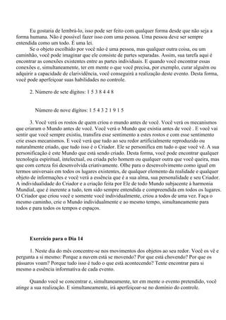 Eu gostaria de lembrá-lo, isso pode ser feito com qualquer forma desde que não seja a
forma humana. Não é possível fazer isso com uma pessoa. Uma pessoa deve ser sempre
entendida como um todo. É uma lei.
Se o objeto escolhido por você não é uma pessoa, mas qualquer outra coisa, ou um
caminhão, você pode imaginar que ele consiste de partes separadas. Assim, sua tarefa aqui é
encontrar as conexões existentes entre as partes individuais. E quando você encontrar essas
conexões e, simultaneamente, ter em mente o que você precisa, por exemplo, curar alguém ou
adquirir a capacidade de clarividência, você conseguirá a realização deste evento. Desta forma,
você pode aperfeiçoar suas habilidades no controle.
2. Número de sete dígitos: 1 5 3 8 4 4 8
Número de nove dígitos: 1 5 4 3 2 1 9 1 5
3. Você verá os rostos de quem criou o mundo antes de você. Você verá os mecanismos
que criaram o Mundo antes de você. Você verá o Mundo que existia antes de você . E você vai
sentir que você sempre existiu, transfira esse sentimento a estes rostos e com esse sentimento
crie esses mecanismos. E você verá que tudo ao seu redor artificialmente reproduzido ou
naturalmente criado, que tudo isso é o Criador. Ele se personifica em tudo o que você vê. A sua
personificação é este Mundo que está sendo criado. Desta forma, você pode encontrar qualquer
tecnologia espiritual, intelectual, ou criada pelo homem ou qualquer outra que você queira, mas
que com certeza foi desenvolvida criativamente. Olhe para o desenvolvimento como igual em
termos universais em todos os lugares existentes, de qualquer elemento da realidade e qualquer
objeto de informações e você verá a essência que é a sua alma, sua personalidade e seu Criador.
A individualidade do Criador e a criação feita por Ele de todo Mundo subjacente à harmonia
Mundial, que é inerente a tudo, tem sido sempre entendida e compreendida em todos os lugares.
O Criador que criou você e somente você individualmente, criou a todos de uma vez. Faça o
mesmo caminho, crie o Mundo individualmente e ao mesmo tempo, simultaneamente para
todos e para todos os tempos e espaços.
Exercício para o Dia 14
1. Neste dia do mês concentre-se nos movimentos dos objetos ao seu redor. Você os vê e
pergunta a si mesmo: Porque a nuvem está se movendo? Por que está chovendo? Por que os
pássaros voam? Porque tudo isso é tudo o que está acontecendo? Tente encontrar para si
mesmo a essência informativa de cada evento.
Quando você se concentrar e, simultaneamente, ter em mente o evento pretendido, você
atinge a sua realização. E simultaneamente, irá aperfeiçoar-se no domínio do controle.
 